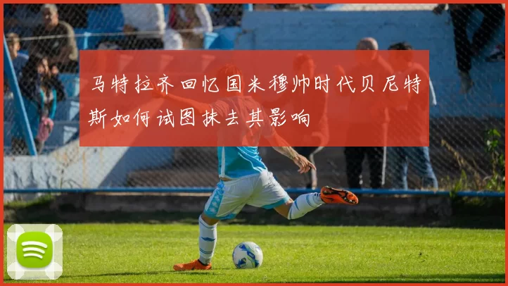 马特拉齐回忆国米穆帅时代贝尼特斯如何试图抹去其影响