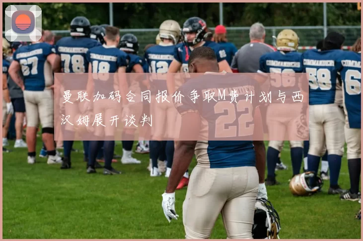 曼联加码合同报价争取M费计划与西汉姆展开谈判