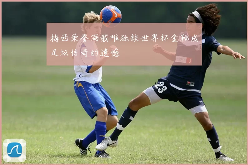 梅西荣誉满载唯独缺世界杯金靴成足坛传奇的遗憾