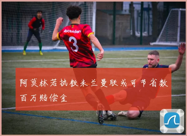 阿莫林若执教米兰曼联或可节省数百万赔偿金