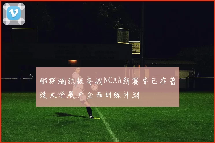 郇斯楠积极备战NCAA新赛季已在普渡大学展开全面训练计划