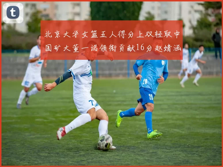 北京大学女篮五人得分上双轻取中国矿大董一诺领衔贡献16分赵婧涵接近双双