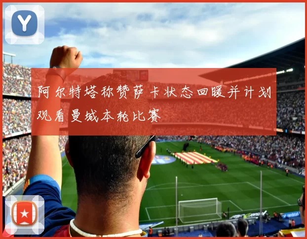 阿尔特塔称赞萨卡状态回暖并计划观看曼城本轮比赛