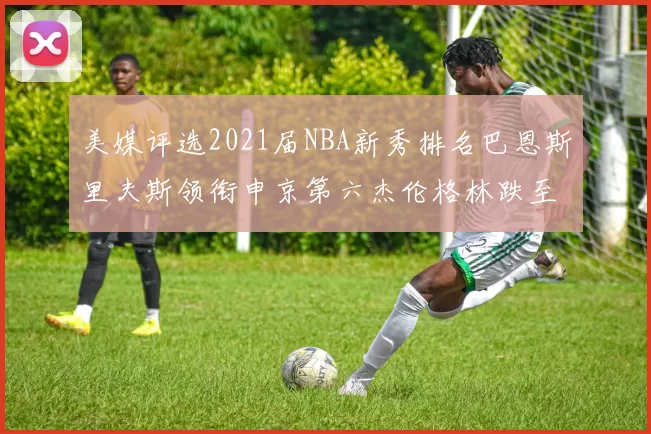 美媒评选2021届NBA新秀排名巴恩斯里夫斯领衔申京第六杰伦格林跌至第九