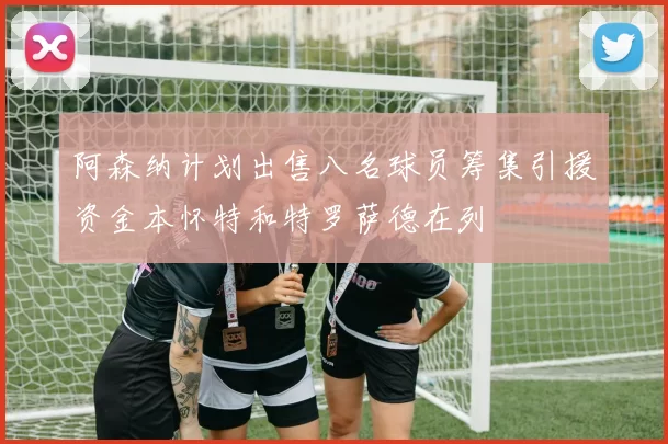 阿森纳计划出售八名球员筹集引援资金本怀特和特罗萨德在列