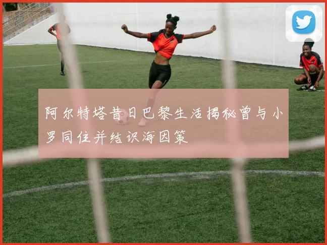阿尔特塔昔日巴黎生活揭秘曾与小罗同住并结识海因策