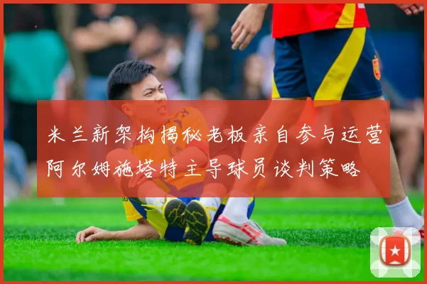 米兰新架构揭秘老板亲自参与运营阿尔姆施塔特主导球员谈判策略