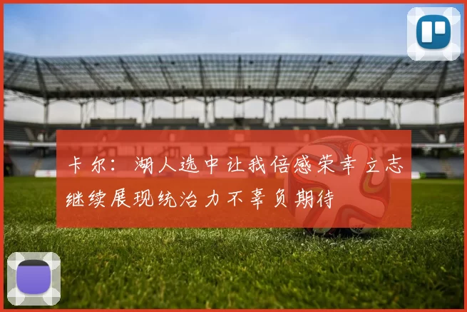 卡尔：湖人选中让我倍感荣幸立志继续展现统治力不辜负期待