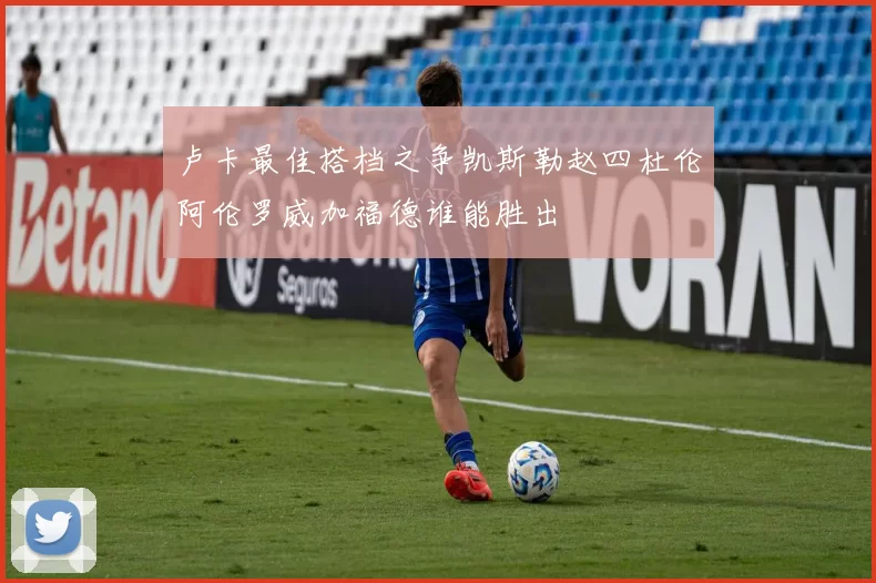 卢卡最佳搭档之争凯斯勒赵四杜伦阿伦罗威加福德谁能胜出