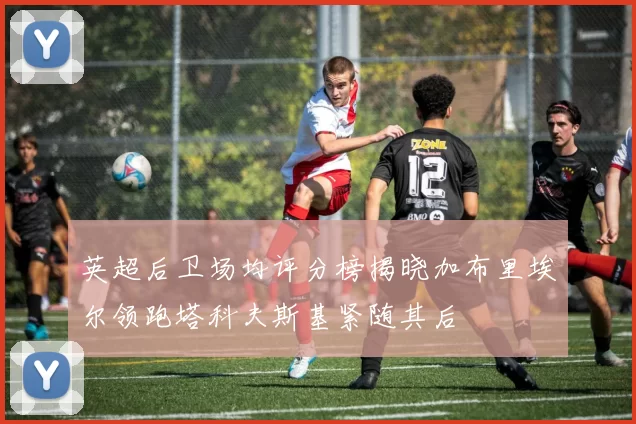 英超后卫场均评分榜揭晓加布里埃尔领跑塔科夫斯基紧随其后