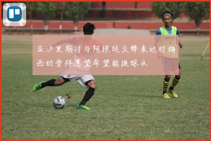 亚沙里期待与阿根廷交锋表达对梅西的崇拜愿望希望能换球衣