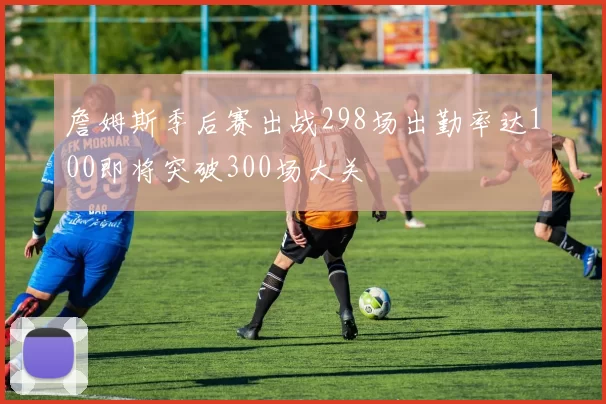 詹姆斯季后赛出战298场出勤率达100即将突破300场大关